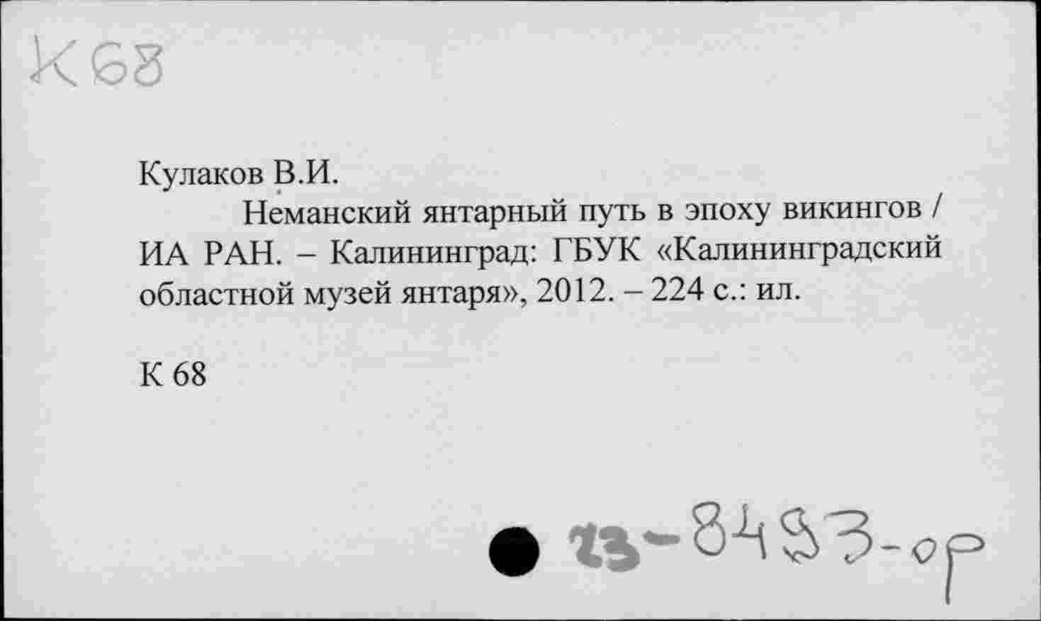 ﻿Кулаков В.И.
Неманский янтарный путь в эпоху викингов / ИА РАН. - Калининград: ГБУК «Калининградский областной музей янтаря», 2012. - 224 с.: ил.
К 68
• tv-SASO-o